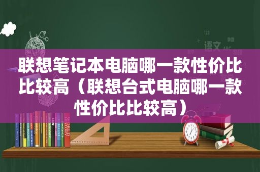 联想笔记本电脑哪一款性价比比较高（联想台式电脑哪一款性价比比较高）