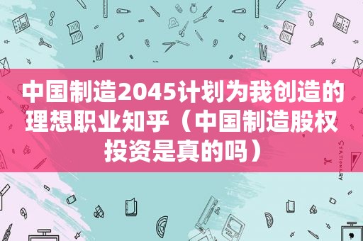 中国制造2045计划为我创造的理想职业知乎（中国制造股权投资是真的吗）