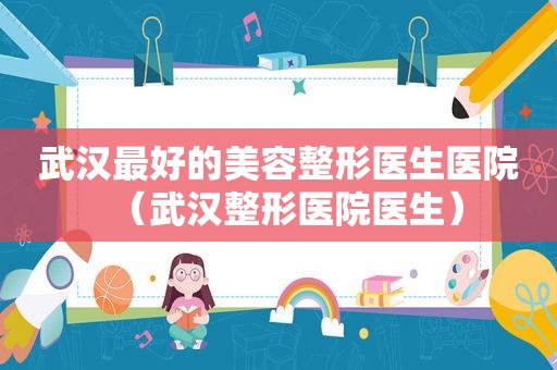 武汉最好的美容整形医生医院（武汉整形医院医生）