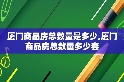 厦门商品房总数量是多少,厦门商品房总数量多少套