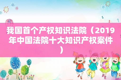 我国首个产权知识法院（2019年中国法院十大知识产权案件）