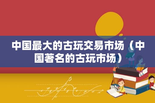 中国最大的古玩交易市场（中国著名的古玩市场）