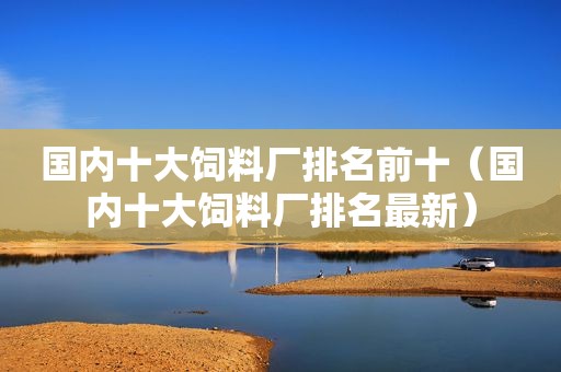 国内十大饲料厂排名前十（国内十大饲料厂排名最新）