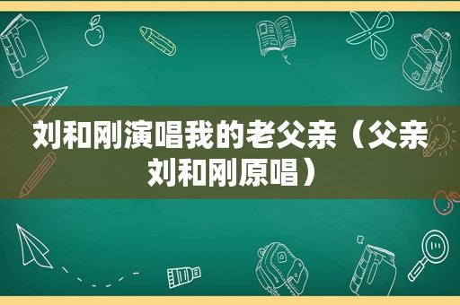 刘和刚演唱我的老父亲（父亲刘和刚原唱）