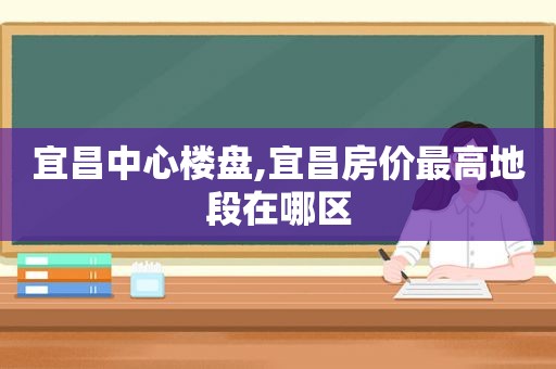 宜昌中心楼盘,宜昌房价最高地段在哪区