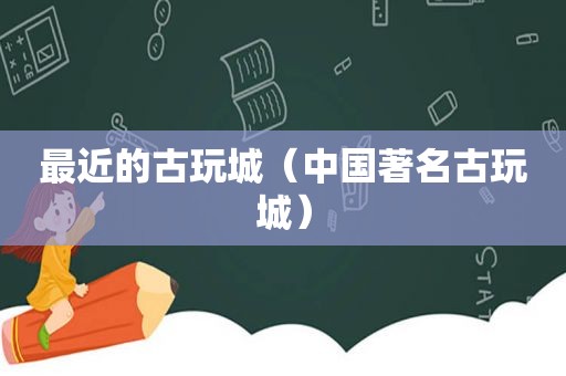 最近的古玩城（中国著名古玩城）