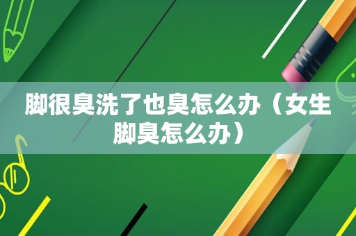 脚很臭洗了也臭怎么办（女生脚臭怎么办）
