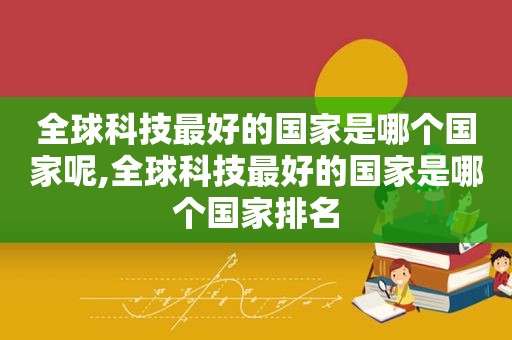 全球科技最好的国家是哪个国家呢,全球科技最好的国家是哪个国家排名