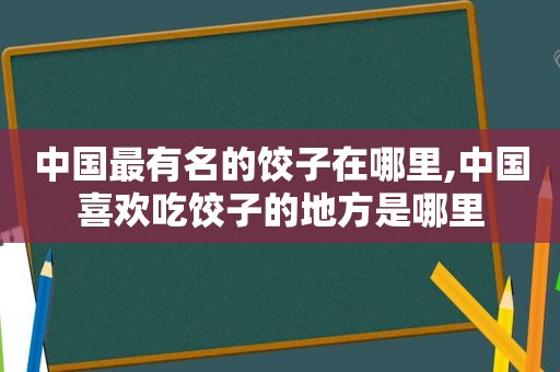 中国最有名的饺子在哪里,中国喜欢吃饺子的地方是哪里