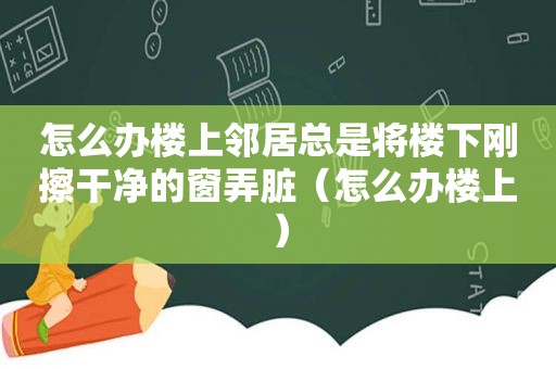 怎么办楼上邻居总是将楼下刚擦干净的窗弄脏（怎么办楼上）