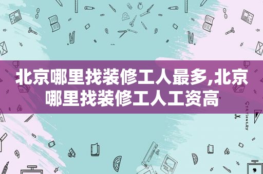 北京哪里找装修工人最多,北京哪里找装修工人工资高