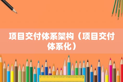 项目交付体系架构（项目交付体系化）