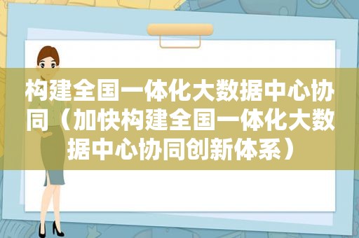 构建全国一体化大数据中心协同（加快构建全国一体化大数据中心协同创新体系）