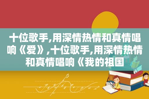 十位歌手,用深情热情和真情唱响《爱》,十位歌手,用深情热情和真情唱响《我的祖国