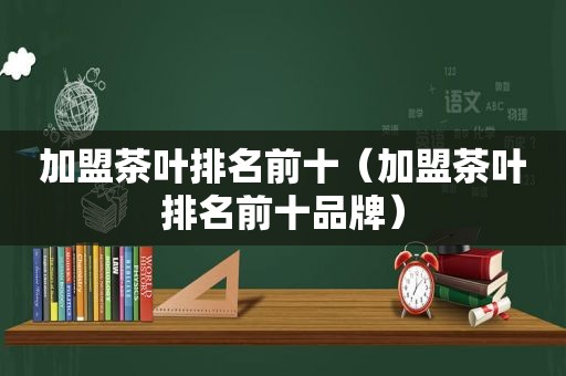 加盟茶叶排名前十（加盟茶叶排名前十品牌）