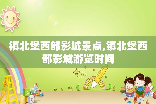 镇北堡西部影城景点,镇北堡西部影城游览时间