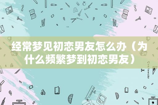 经常梦见初恋男友怎么办（为什么频繁梦到初恋男友）