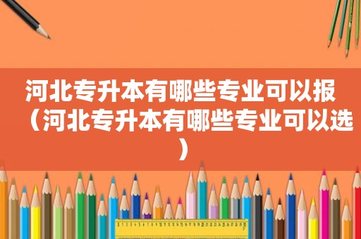 河北专升本有哪些专业可以报（河北专升本有哪些专业可以选）