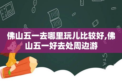 佛山五一去哪里玩儿比较好,佛山五一好去处周边游