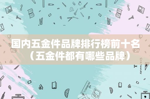 国内五金件品牌排行榜前十名（五金件都有哪些品牌）