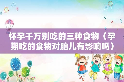 怀孕千万别吃的三种食物（孕期吃的食物对胎儿有影响吗）