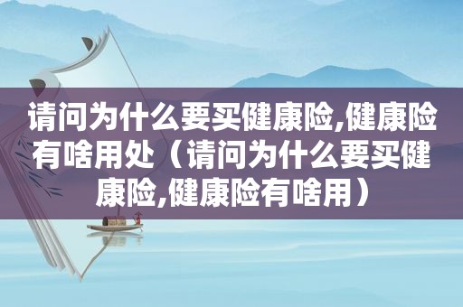请问为什么要买健康险,健康险有啥用处（请问为什么要买健康险,健康险有啥用）