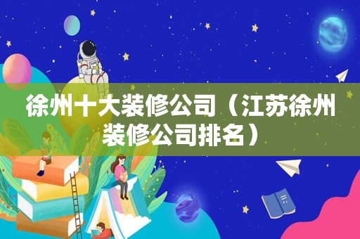 徐州十大装修公司（江苏徐州装修公司排名）