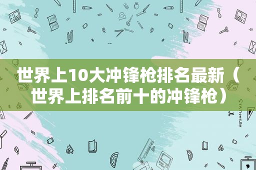 世界上10大冲锋枪排名最新（世界上排名前十的冲锋枪）