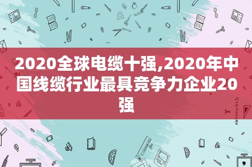 2020全球电缆十强,2020年中国线缆行业最具竞争力企业20强