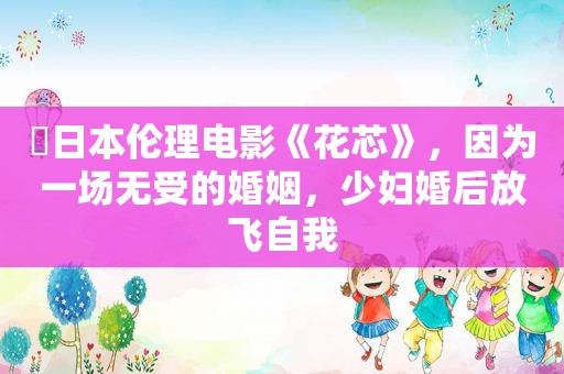 ​日本 *** 《花芯》，因为一场无受的婚姻， *** 婚后放飞自我