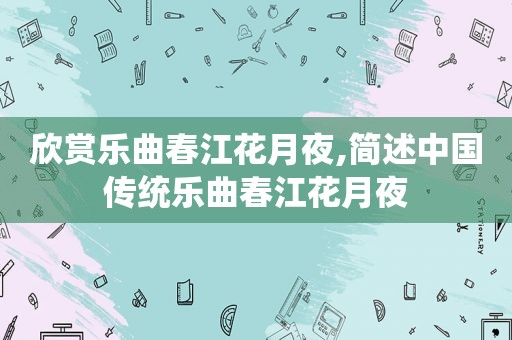欣赏乐曲春江花月夜,简述中国传统乐曲春江花月夜