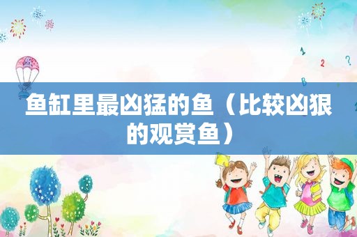 鱼缸里最凶猛的鱼（比较凶狠的观赏鱼）