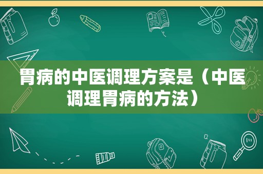 胃病的中医调理方案是（中医调理胃病的方法）