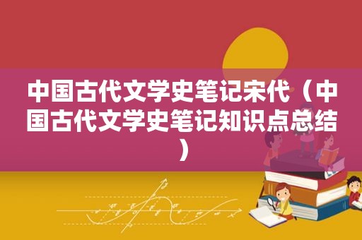 中国古代文学史笔记宋代（中国古代文学史笔记知识点总结）