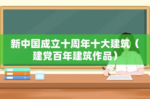 新中国成立十周年十大建筑（建党百年建筑作品）