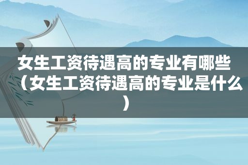女生工资待遇高的专业有哪些（女生工资待遇高的专业是什么）