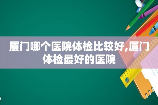 厦门哪个医院体检比较好,厦门体检最好的医院