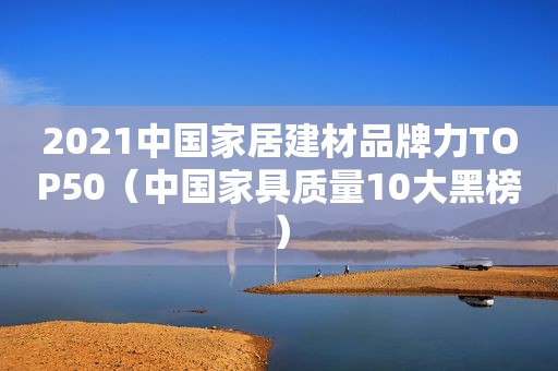 2021中国家居建材品牌力TOP50（中国家具质量10大黑榜）
