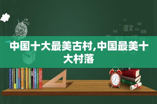 中国十大最美古村,中国最美十大村落