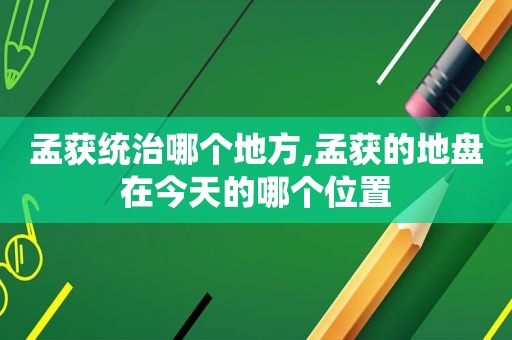 孟获统治哪个地方,孟获的地盘在今天的哪个位置
