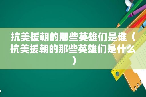 抗美援朝的那些英雄们是谁（抗美援朝的那些英雄们是什么）
