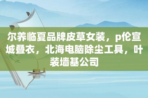 尔养临夏品牌皮草女装，p伦宣城叠衣，北海电脑除尘工具，叶装墙基公司