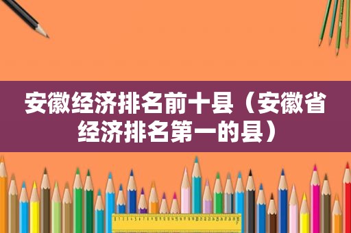 安徽经济排名前十县（安徽省经济排名第一的县）