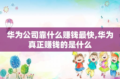 华为公司靠什么赚钱最快,华为真正赚钱的是什么
