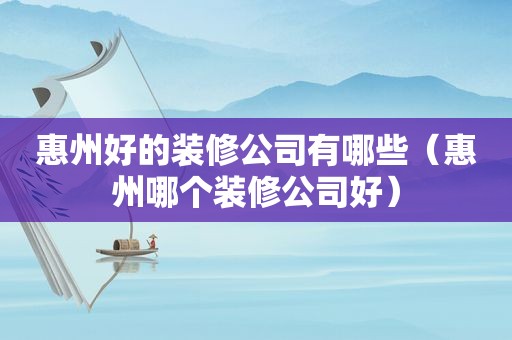 惠州好的装修公司有哪些（惠州哪个装修公司好）