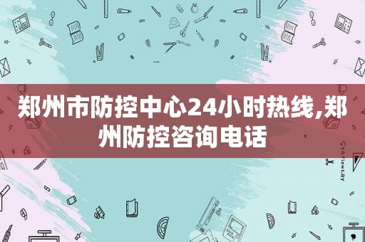 郑州市防控中心24小时热线,郑州防控咨询电话