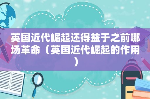 英国近代崛起还得益于之前哪场革命（英国近代崛起的作用）