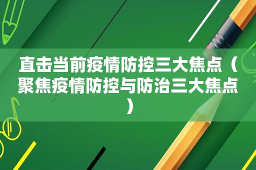 直击当前疫情防控三大焦点（聚焦疫情防控与防治三大焦点）