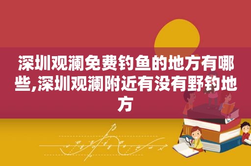 深圳观澜免费钓鱼的地方有哪些,深圳观澜附近有没有野钓地方