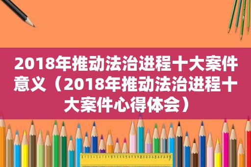 2018年推动法治进程十大案件意义（2018年推动法治进程十大案件心得体会）
